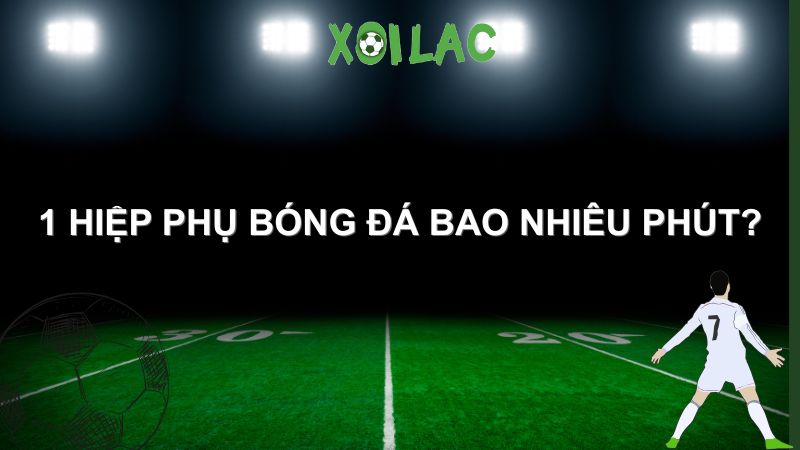 1 hiệp phụ bóng đá bao nhiêu phút